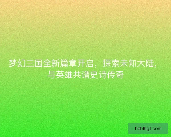 梦幻三国全新篇章开启，探索未知大陆，与英雄共谱史诗传奇