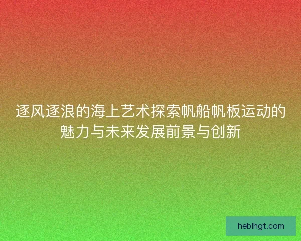 逐风逐浪的海上艺术探索帆船帆板运动的魅力与未来发展前景与创新
