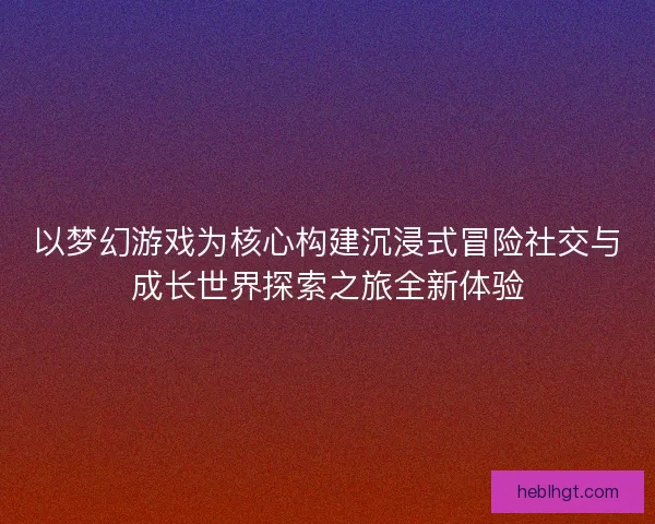 以梦幻游戏为核心构建沉浸式冒险社交与成长世界探索之旅全新体验