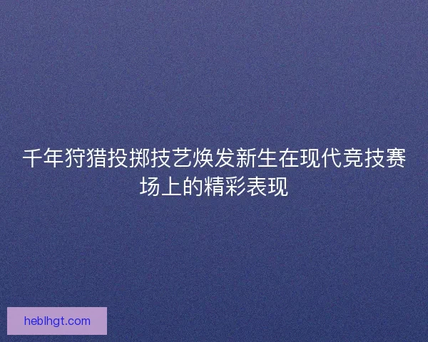 千年狩猎投掷技艺焕发新生在现代竞技赛场上的精彩表现