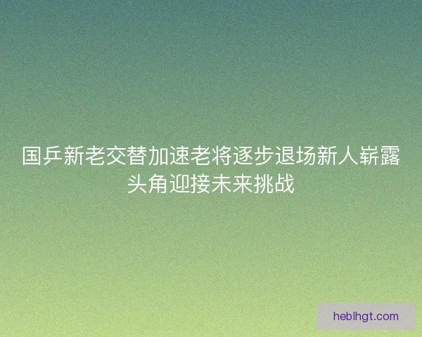 国乒新老交替加速老将逐步退场新人崭露头角迎接未来挑战