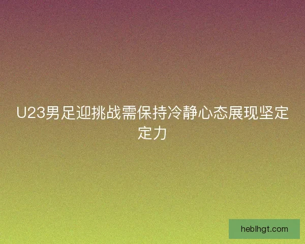 U23男足迎挑战需保持冷静心态展现坚定定力