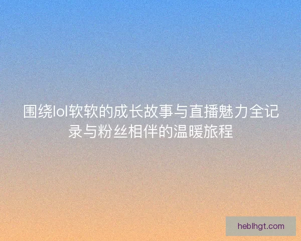 围绕lol软软的成长故事与直播魅力全记录与粉丝相伴的温暖旅程