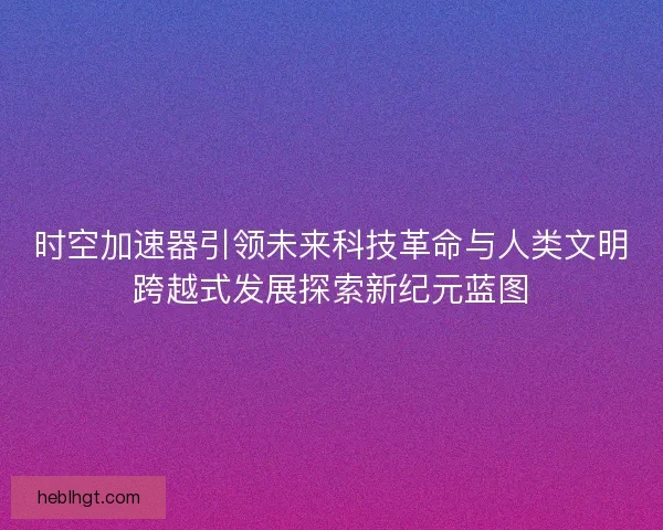 时空加速器引领未来科技革命与人类文明跨越式发展探索新纪元蓝图