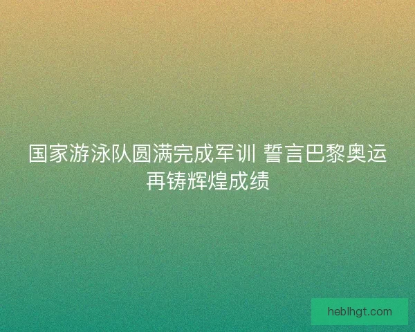 国家游泳队圆满完成军训 誓言巴黎奥运再铸辉煌成绩