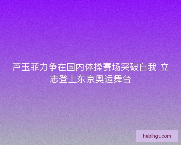 芦玉菲力争在国内体操赛场突破自我 立志登上东京奥运舞台