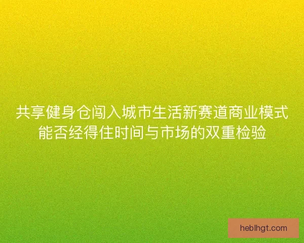 共享健身仓闯入城市生活新赛道商业模式能否经得住时间与市场的双重检验