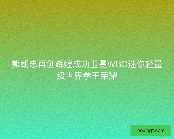 熊朝忠再创辉煌成功卫冕WBC迷你轻量级世界拳王荣耀